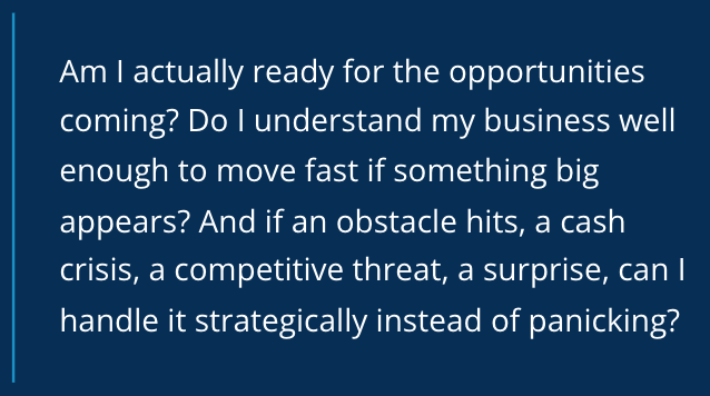 Am I actually ready for the opportunities coming? Do I understand my business well enough to move fast if something big appears? And if an obstacle hits, a cash crisis, a competitive threat, a surprise, can I handle it strategically instead of panicking?
